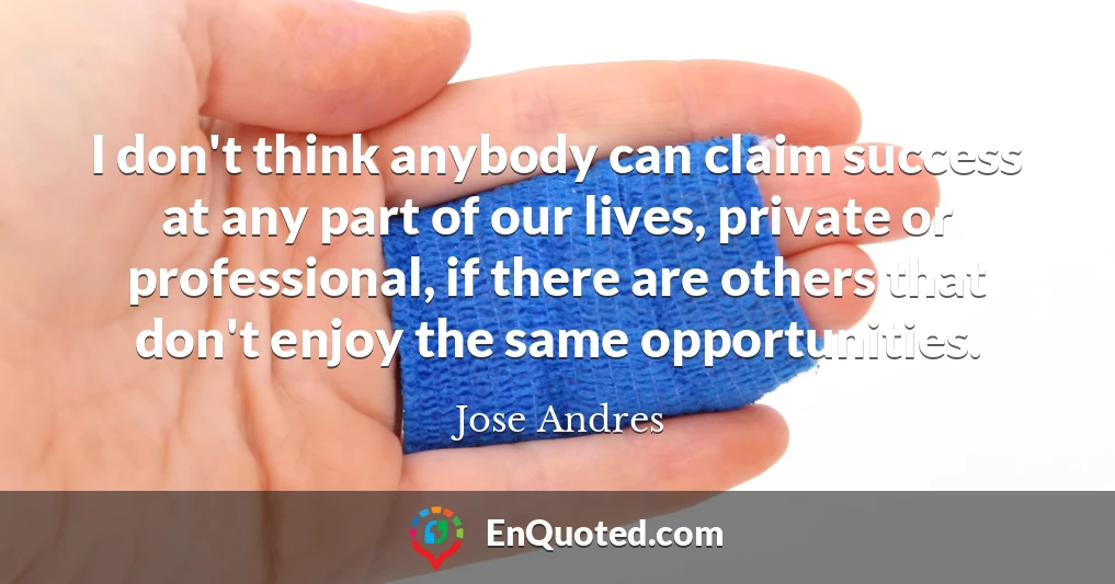 I don't think anybody can claim success at any part of our lives, private or professional, if there are others that don't enjoy the same opportunities.