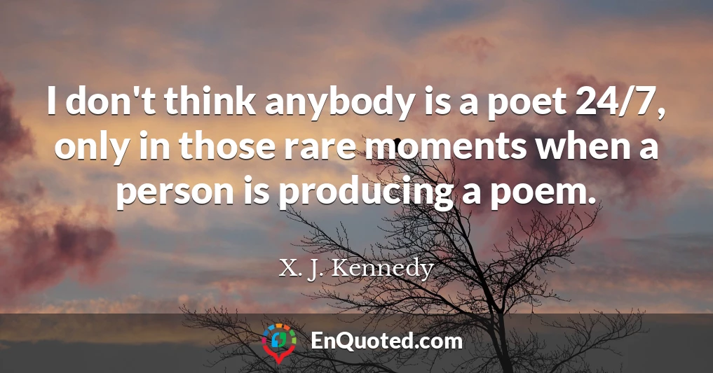 I don't think anybody is a poet 24/7, only in those rare moments when a person is producing a poem.