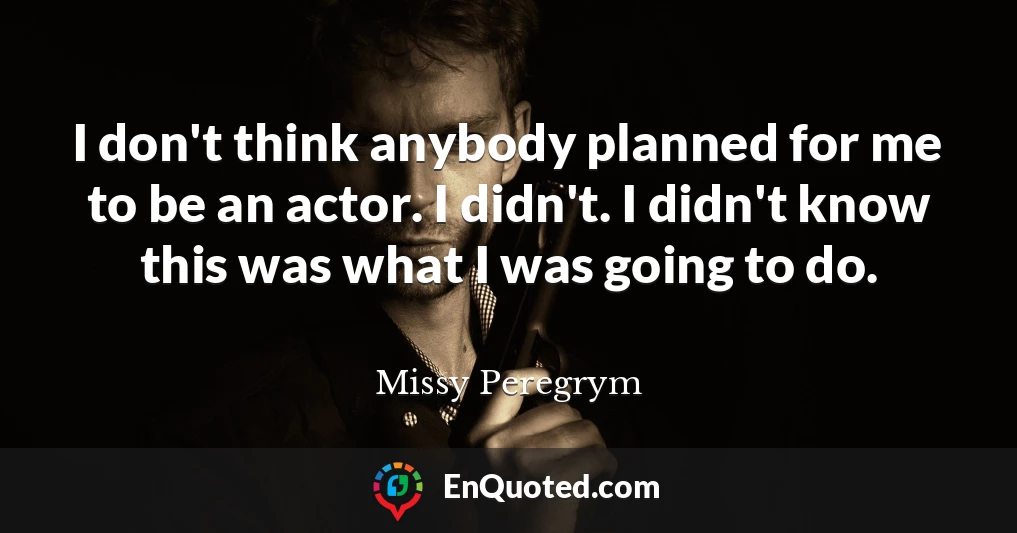 I don't think anybody planned for me to be an actor. I didn't. I didn't know this was what I was going to do.