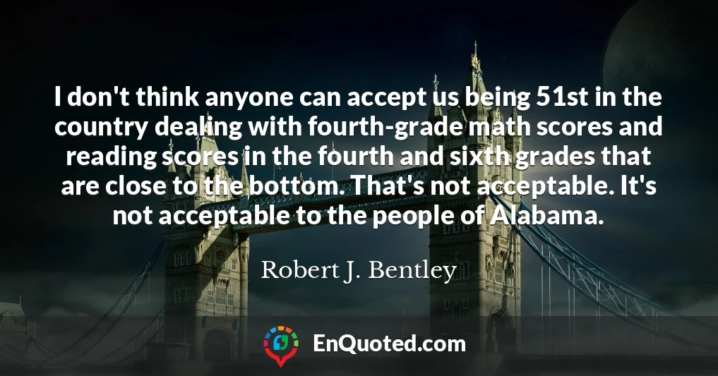 I don't think anyone can accept us being 51st in the country dealing with fourth-grade math scores and reading scores in the fourth and sixth grades that are close to the bottom. That's not acceptable. It's not acceptable to the people of Alabama.