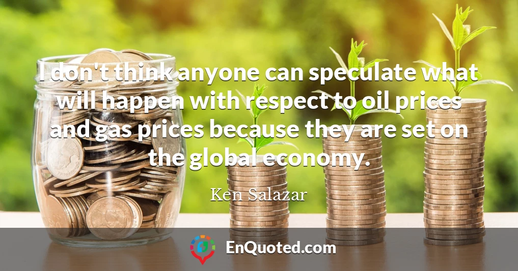 I don't think anyone can speculate what will happen with respect to oil prices and gas prices because they are set on the global economy.