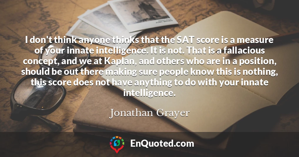 I don't think anyone thinks that the SAT score is a measure of your innate intelligence. It is not. That is a fallacious concept, and we at Kaplan, and others who are in a position, should be out there making sure people know this is nothing, this score does not have anything to do with your innate intelligence.