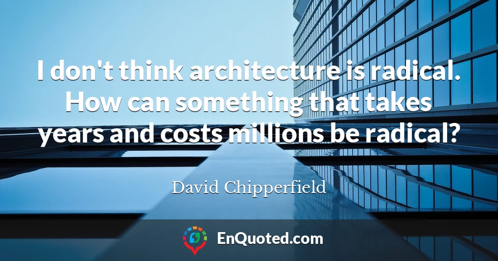 I don't think architecture is radical. How can something that takes years and costs millions be radical?