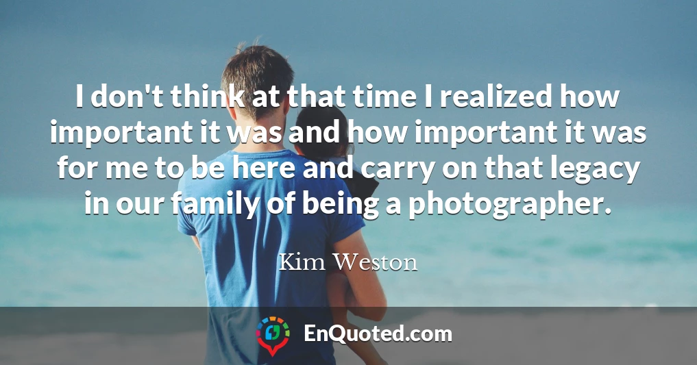 I don't think at that time I realized how important it was and how important it was for me to be here and carry on that legacy in our family of being a photographer.