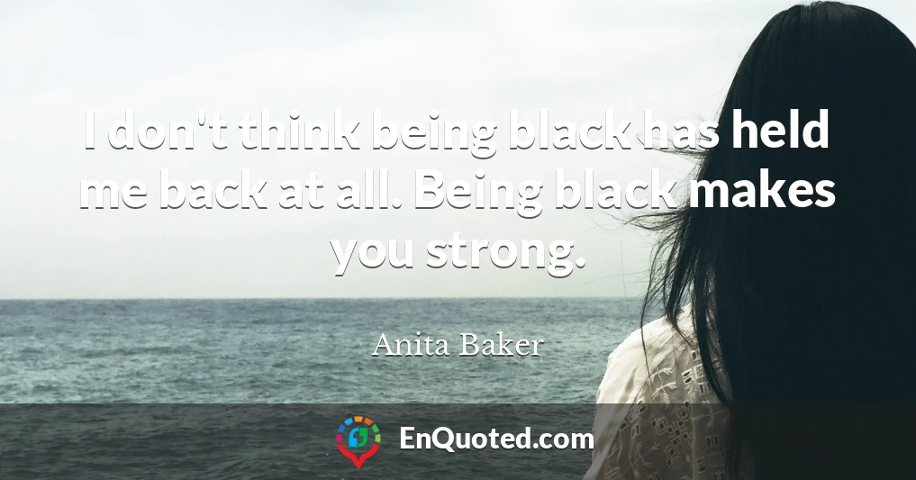 I don't think being black has held me back at all. Being black makes you strong.