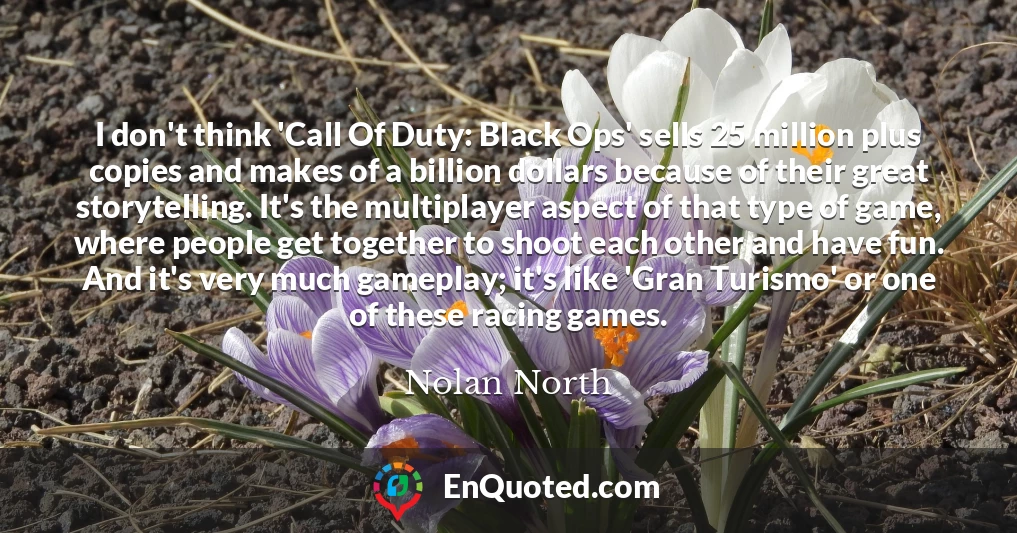 I don't think 'Call Of Duty: Black Ops' sells 25 million plus copies and makes of a billion dollars because of their great storytelling. It's the multiplayer aspect of that type of game, where people get together to shoot each other and have fun. And it's very much gameplay; it's like 'Gran Turismo' or one of these racing games.