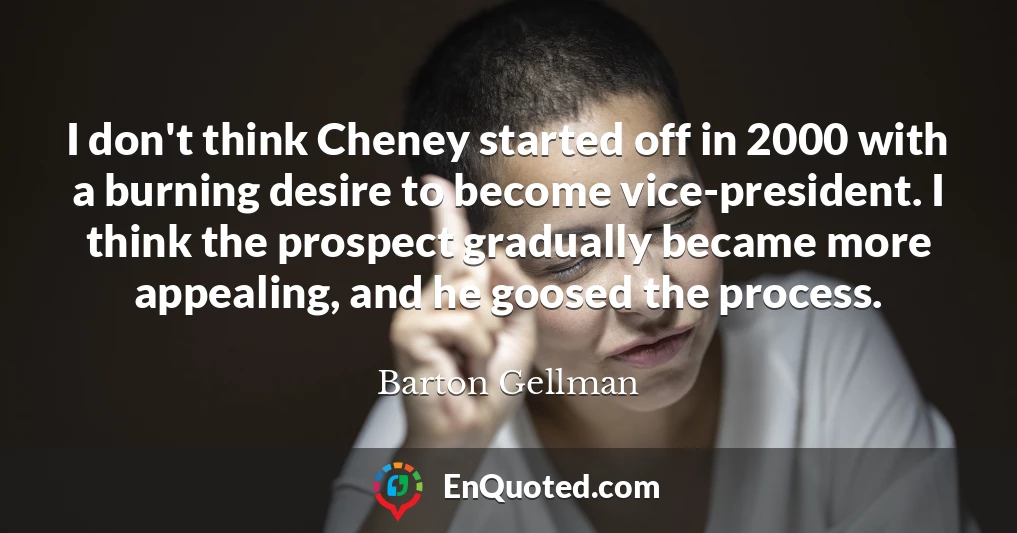 I don't think Cheney started off in 2000 with a burning desire to become vice-president. I think the prospect gradually became more appealing, and he goosed the process.