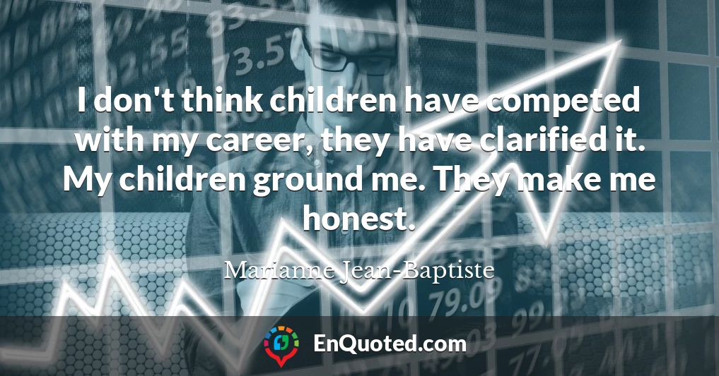 I don't think children have competed with my career, they have clarified it. My children ground me. They make me honest.