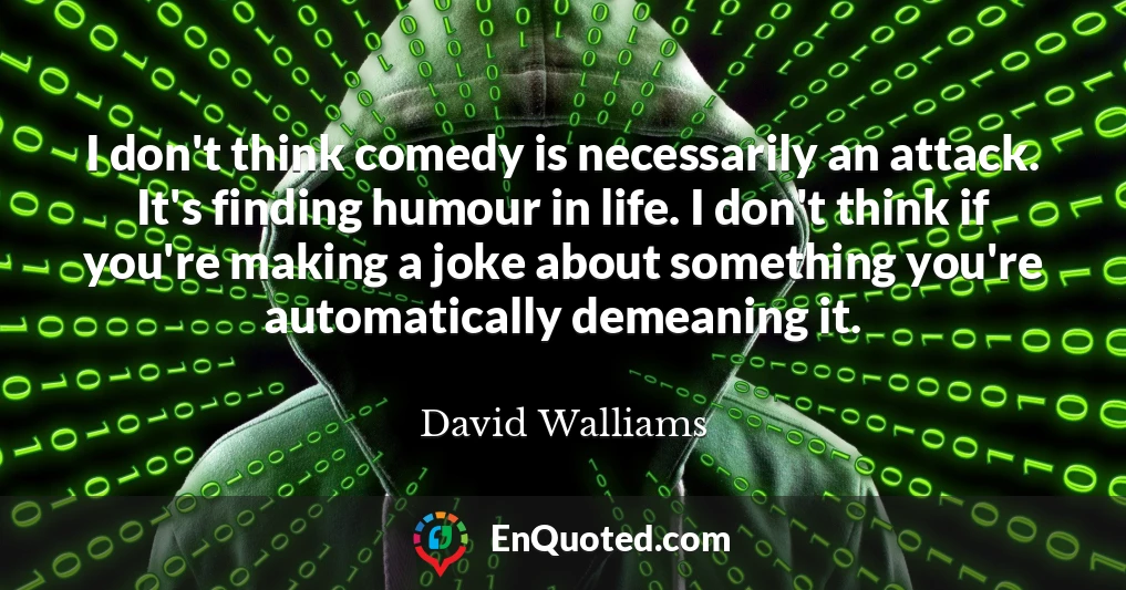 I don't think comedy is necessarily an attack. It's finding humour in life. I don't think if you're making a joke about something you're automatically demeaning it.
