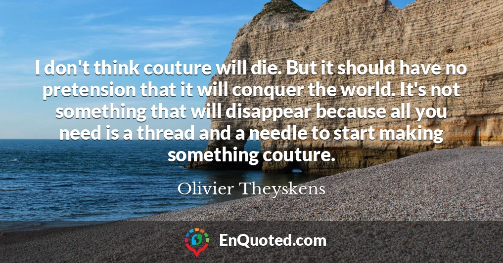 I don't think couture will die. But it should have no pretension that it will conquer the world. It's not something that will disappear because all you need is a thread and a needle to start making something couture.