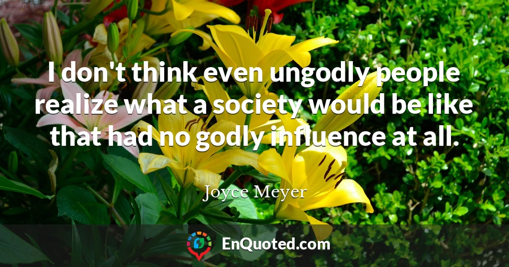 I don't think even ungodly people realize what a society would be like that had no godly influence at all.