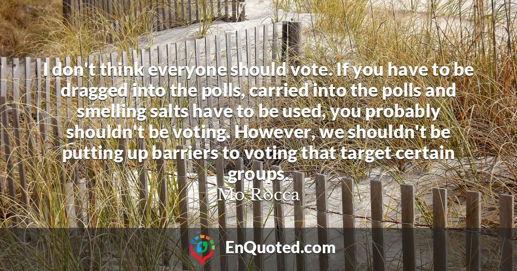 I don't think everyone should vote. If you have to be dragged into the polls, carried into the polls and smelling salts have to be used, you probably shouldn't be voting. However, we shouldn't be putting up barriers to voting that target certain groups.