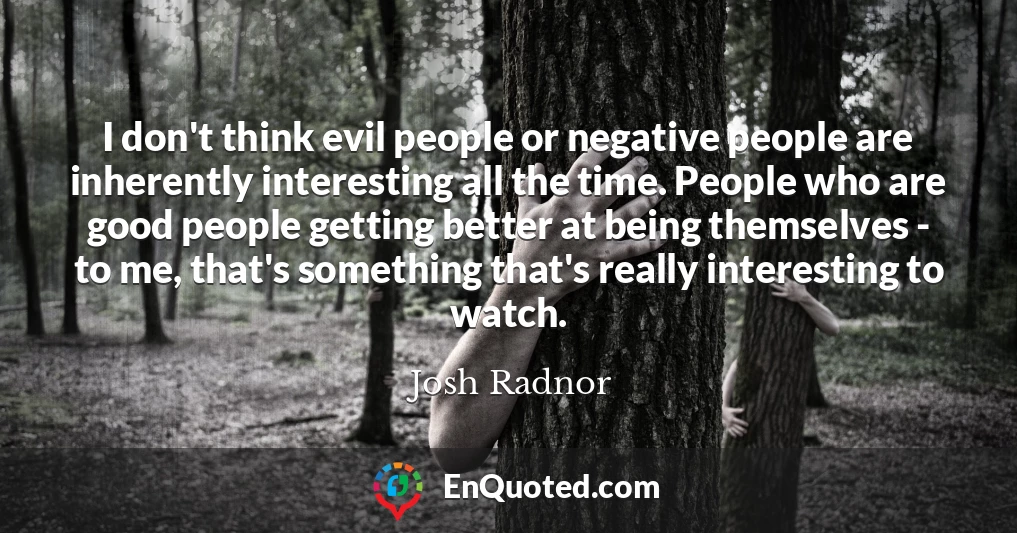 I don't think evil people or negative people are inherently interesting all the time. People who are good people getting better at being themselves - to me, that's something that's really interesting to watch.