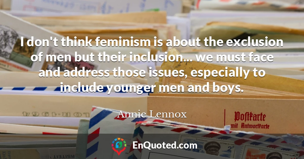 I don't think feminism is about the exclusion of men but their inclusion... we must face and address those issues, especially to include younger men and boys.