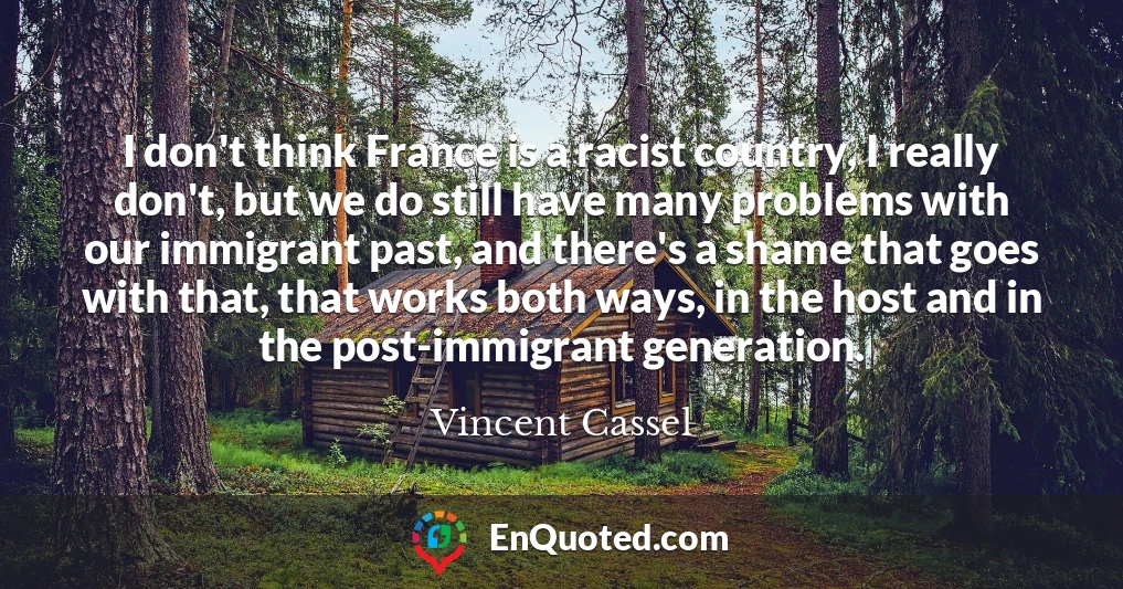 I don't think France is a racist country, I really don't, but we do still have many problems with our immigrant past, and there's a shame that goes with that, that works both ways, in the host and in the post-immigrant generation.