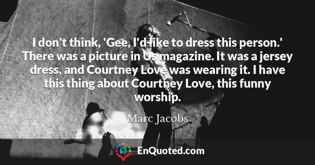 I don't think, 'Gee, I'd like to dress this person.' There was a picture in Us magazine. It was a jersey dress, and Courtney Love was wearing it. I have this thing about Courtney Love, this funny worship.