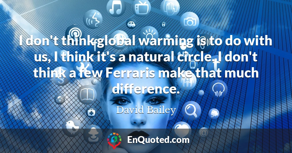 I don't think global warming is to do with us, I think it's a natural circle. I don't think a few Ferraris make that much difference.