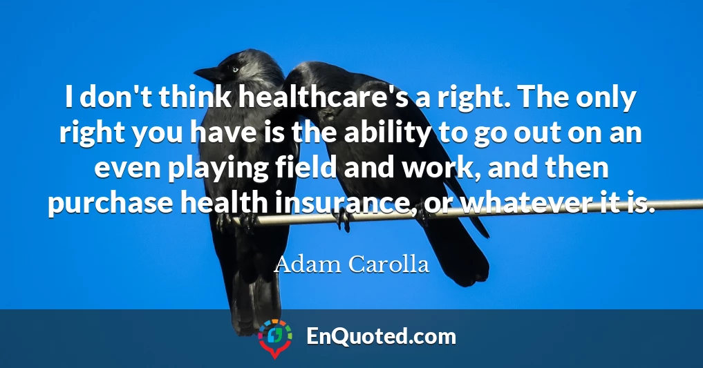 I don't think healthcare's a right. The only right you have is the ability to go out on an even playing field and work, and then purchase health insurance, or whatever it is.