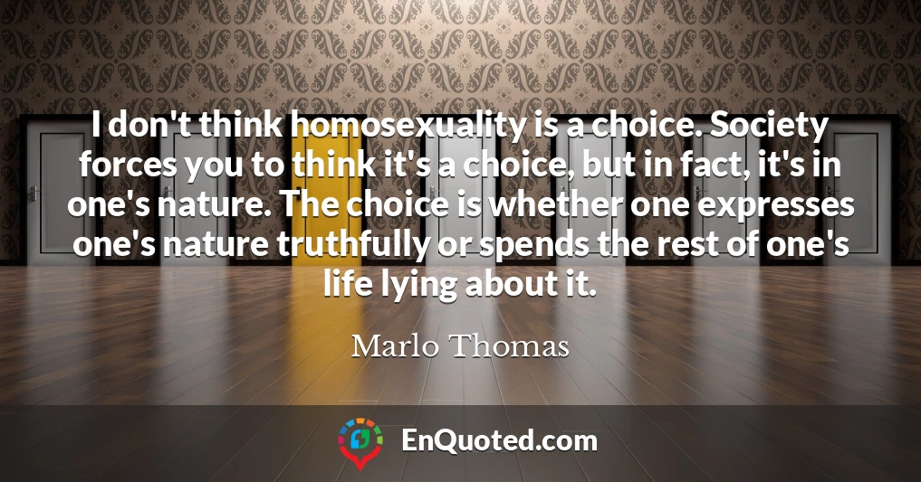I don't think homosexuality is a choice. Society forces you to think it's a choice, but in fact, it's in one's nature. The choice is whether one expresses one's nature truthfully or spends the rest of one's life lying about it.