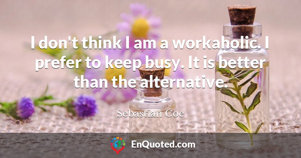 I don't think I am a workaholic. I prefer to keep busy. It is better than the alternative.