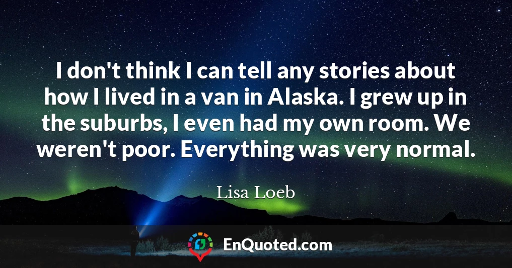 I don't think I can tell any stories about how I lived in a van in Alaska. I grew up in the suburbs, I even had my own room. We weren't poor. Everything was very normal.