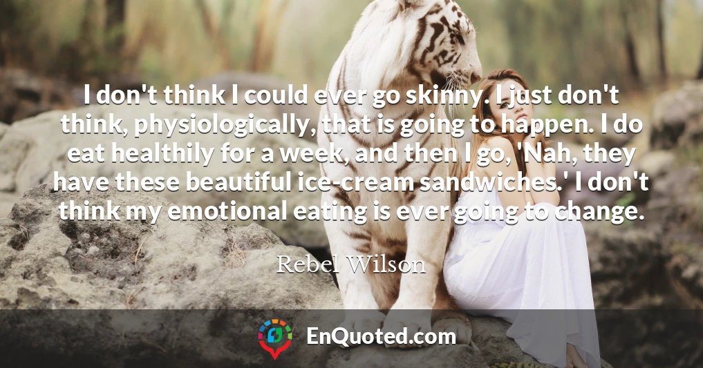 I don't think I could ever go skinny. I just don't think, physiologically, that is going to happen. I do eat healthily for a week, and then I go, 'Nah, they have these beautiful ice-cream sandwiches.' I don't think my emotional eating is ever going to change.