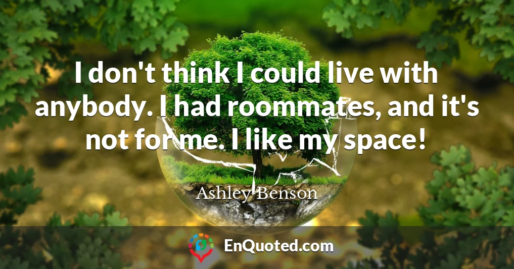 I don't think I could live with anybody. I had roommates, and it's not for me. I like my space!