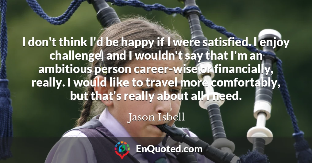 I don't think I'd be happy if I were satisfied. I enjoy challenge, and I wouldn't say that I'm an ambitious person career-wise or financially, really. I would like to travel more comfortably, but that's really about all I need.