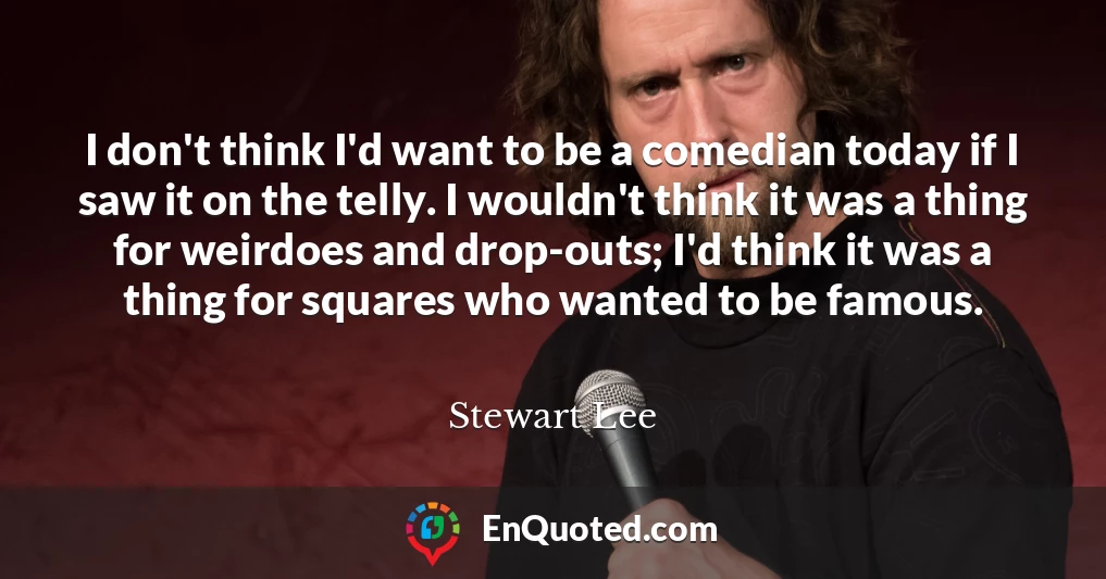 I don't think I'd want to be a comedian today if I saw it on the telly. I wouldn't think it was a thing for weirdoes and drop-outs; I'd think it was a thing for squares who wanted to be famous.