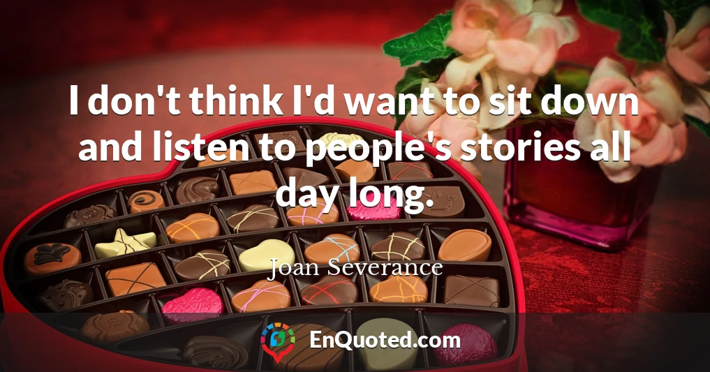 I don't think I'd want to sit down and listen to people's stories all day long.