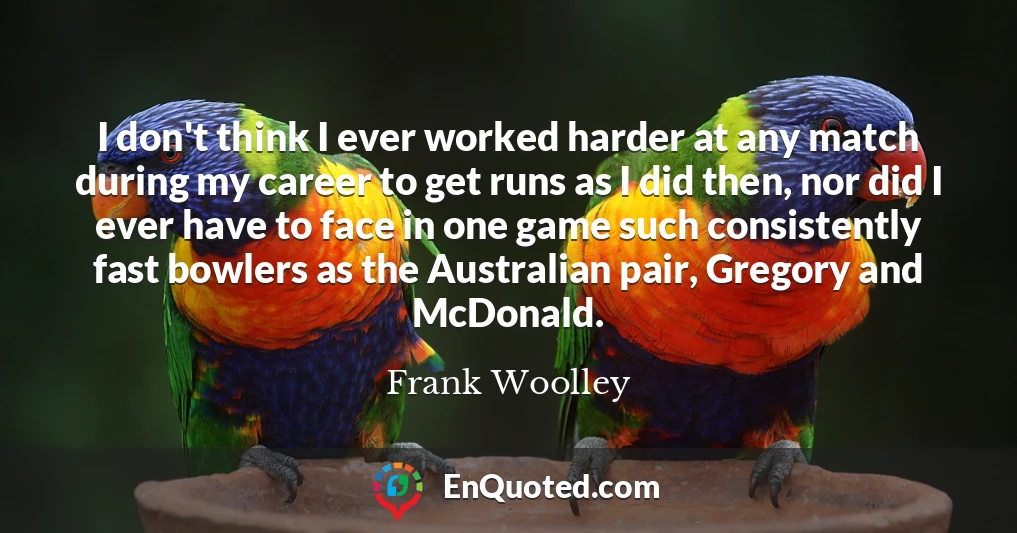 I don't think I ever worked harder at any match during my career to get runs as I did then, nor did I ever have to face in one game such consistently fast bowlers as the Australian pair, Gregory and McDonald.