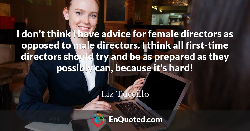 I don't think I have advice for female directors as opposed to male directors. I think all first-time directors should try and be as prepared as they possibly can, because it's hard!