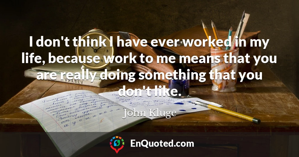 I don't think I have ever worked in my life, because work to me means that you are really doing something that you don't like.