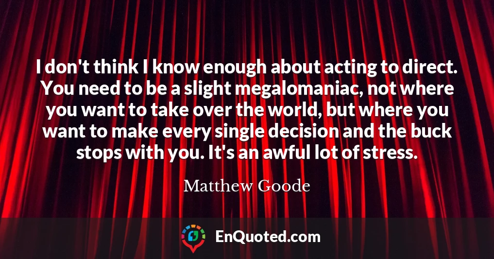 I don't think I know enough about acting to direct. You need to be a slight megalomaniac, not where you want to take over the world, but where you want to make every single decision and the buck stops with you. It's an awful lot of stress.