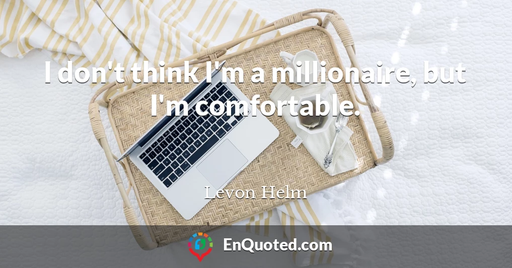 I don't think I'm a millionaire, but I'm comfortable.
