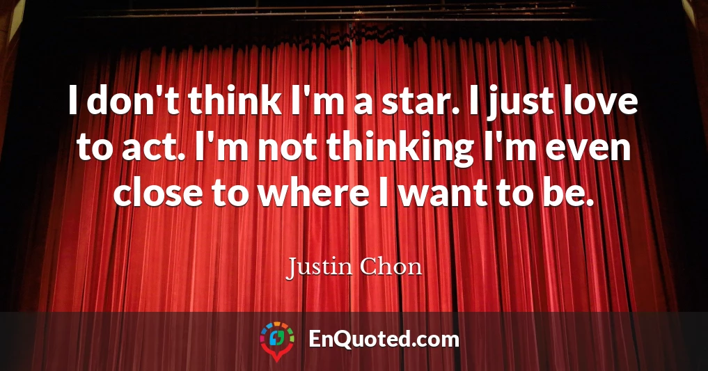 I don't think I'm a star. I just love to act. I'm not thinking I'm even close to where I want to be.
