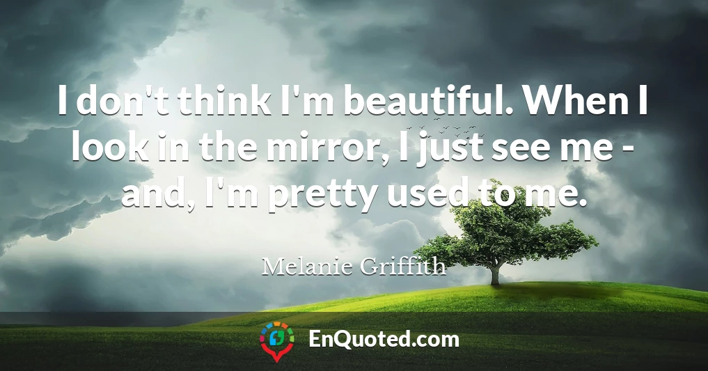 I don't think I'm beautiful. When I look in the mirror, I just see me - and, I'm pretty used to me.