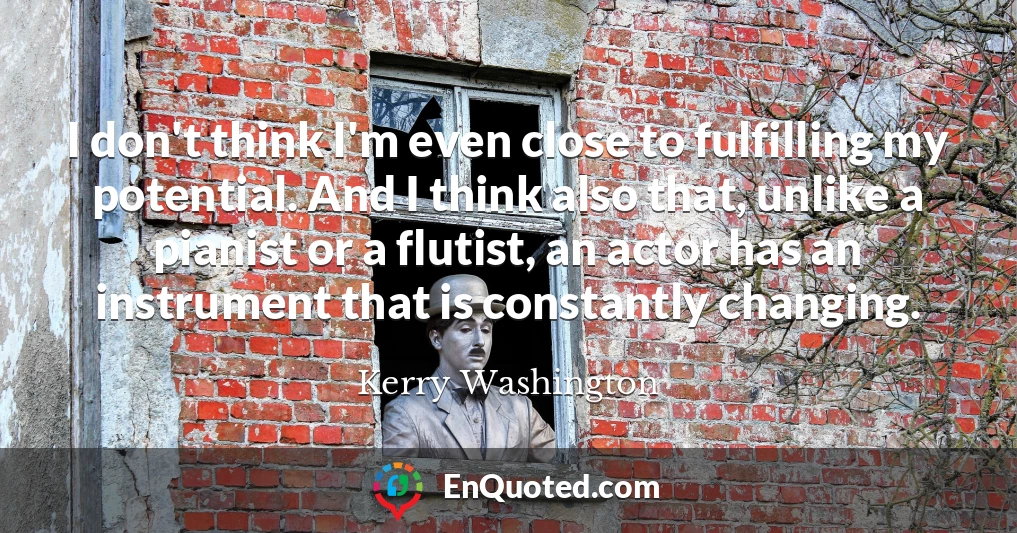 I don't think I'm even close to fulfilling my potential. And I think also that, unlike a pianist or a flutist, an actor has an instrument that is constantly changing.