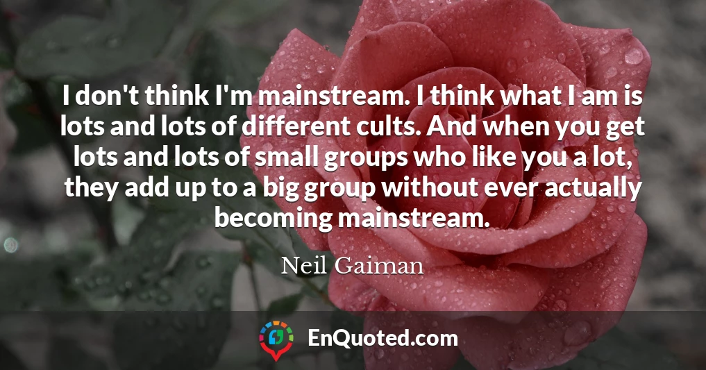 I don't think I'm mainstream. I think what I am is lots and lots of different cults. And when you get lots and lots of small groups who like you a lot, they add up to a big group without ever actually becoming mainstream.