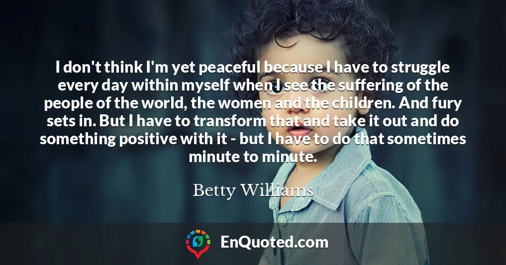 I don't think I'm yet peaceful because I have to struggle every day within myself when I see the suffering of the people of the world, the women and the children. And fury sets in. But I have to transform that and take it out and do something positive with it - but I have to do that sometimes minute to minute.