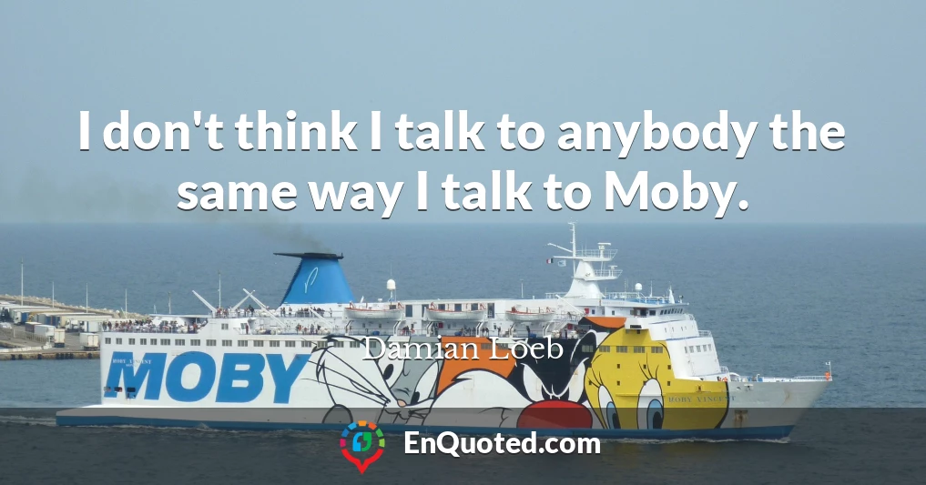 I don't think I talk to anybody the same way I talk to Moby.