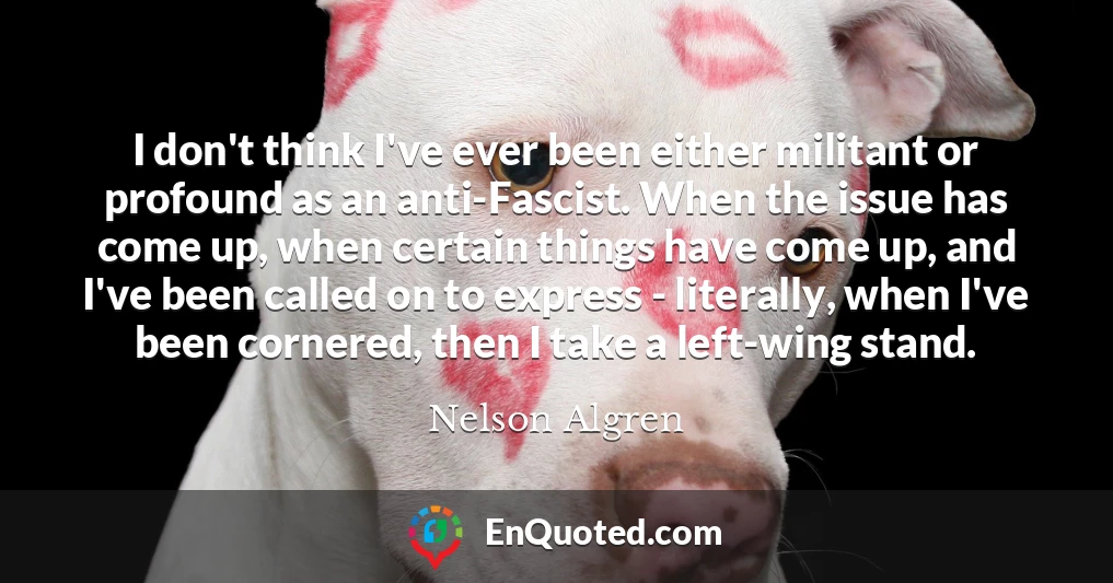 I don't think I've ever been either militant or profound as an anti-Fascist. When the issue has come up, when certain things have come up, and I've been called on to express - literally, when I've been cornered, then I take a left-wing stand.