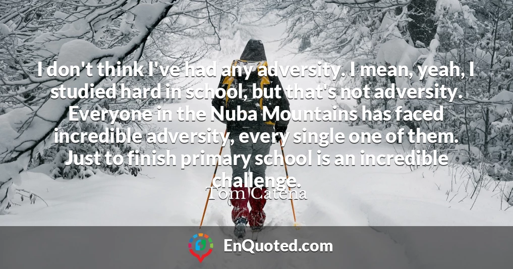 I don't think I've had any adversity. I mean, yeah, I studied hard in school, but that's not adversity. Everyone in the Nuba Mountains has faced incredible adversity, every single one of them. Just to finish primary school is an incredible challenge.