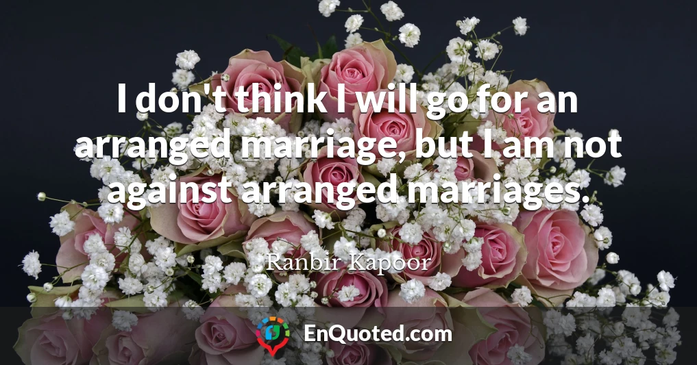 I don't think I will go for an arranged marriage, but I am not against arranged marriages.