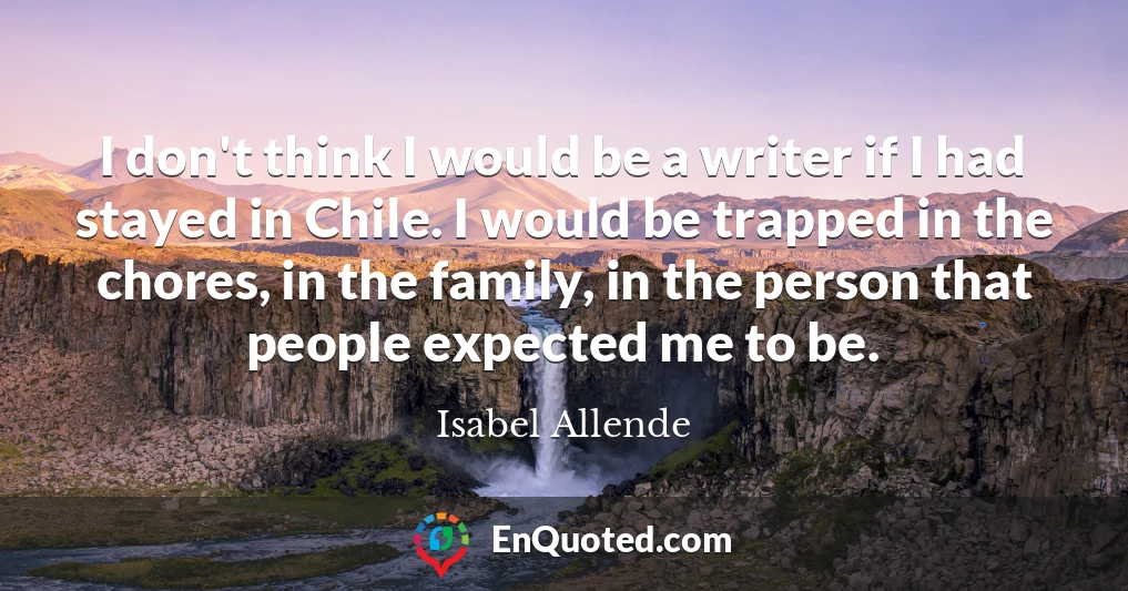 I don't think I would be a writer if I had stayed in Chile. I would be trapped in the chores, in the family, in the person that people expected me to be.