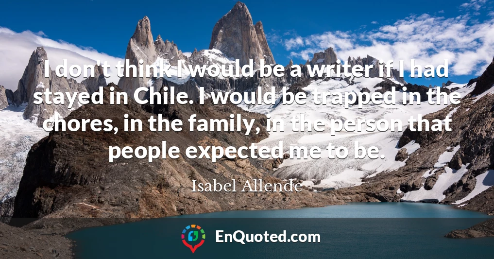 I don't think I would be a writer if I had stayed in Chile. I would be trapped in the chores, in the family, in the person that people expected me to be.