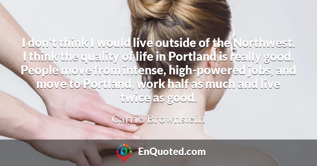 I don't think I would live outside of the Northwest. I think the quality of life in Portland is really good. People move from intense, high-powered jobs, and move to Portland, work half as much and live twice as good.