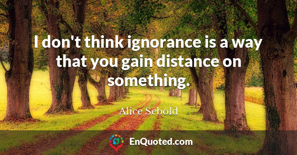 I don't think ignorance is a way that you gain distance on something.
