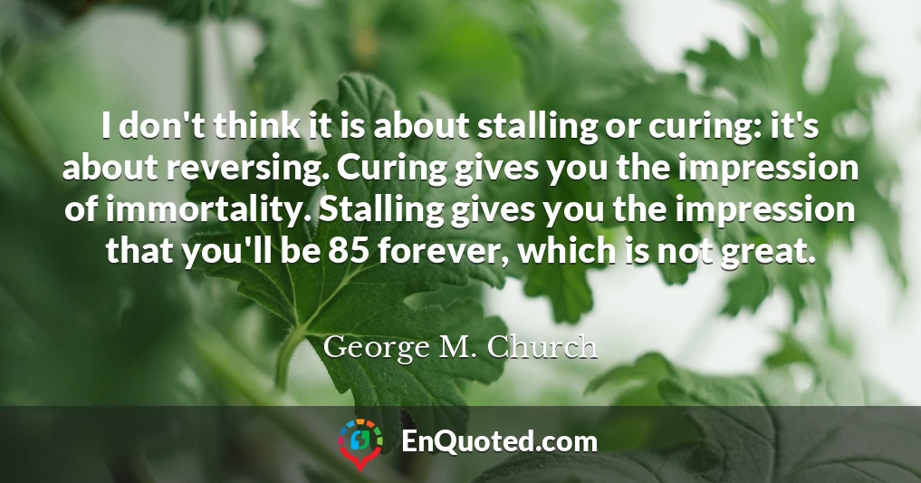 I don't think it is about stalling or curing: it's about reversing. Curing gives you the impression of immortality. Stalling gives you the impression that you'll be 85 forever, which is not great.