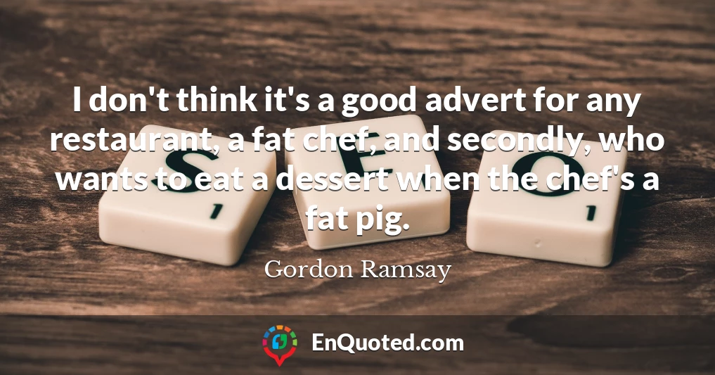 I don't think it's a good advert for any restaurant, a fat chef, and secondly, who wants to eat a dessert when the chef's a fat pig.